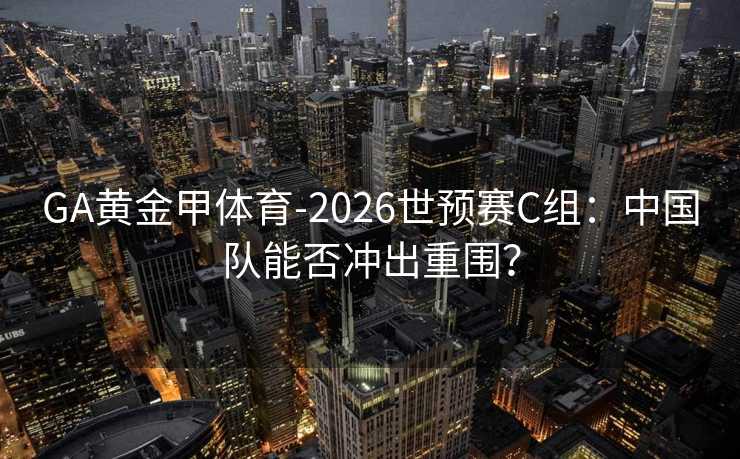 GA黄金甲体育-2026世预赛C组：中国队能否冲出重围？