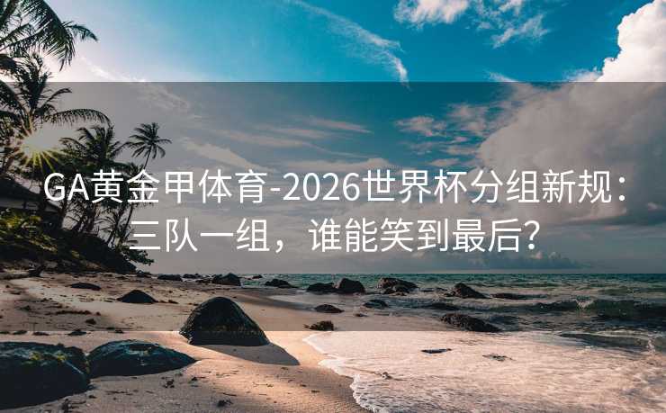 GA黄金甲体育-2026世界杯分组新规：三队一组，谁能笑到最后？