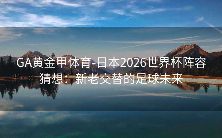 GA黄金甲体育-日本2026世界杯阵容猜想：新老交替的足球未来